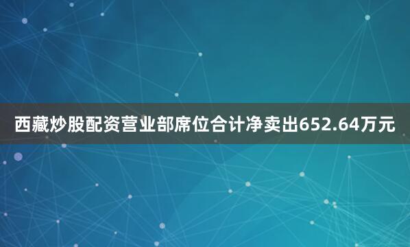 西藏炒股配资营业部席位合计净卖出652.64万元