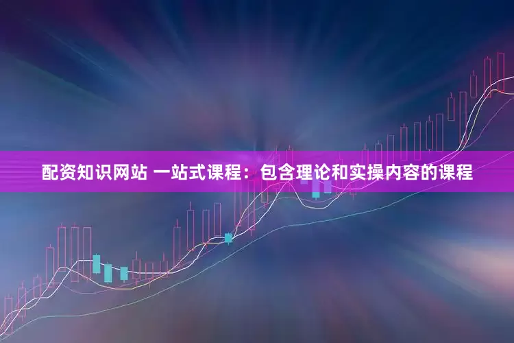 配资知识网站 一站式课程：包含理论和实操内容的课程