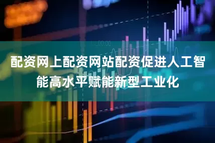 配资网上配资网站配资促进人工智能高水平赋能新型工业化