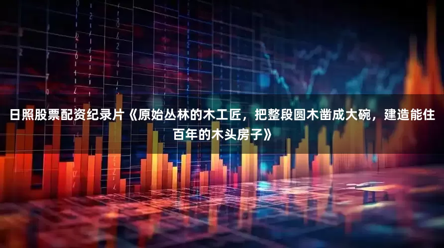 日照股票配资纪录片《原始丛林的木工匠，把整段圆木凿成大碗，建造能住百年的木头房子》