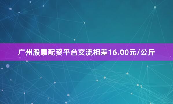 广州股票配资平台交流相差16.00元/公斤