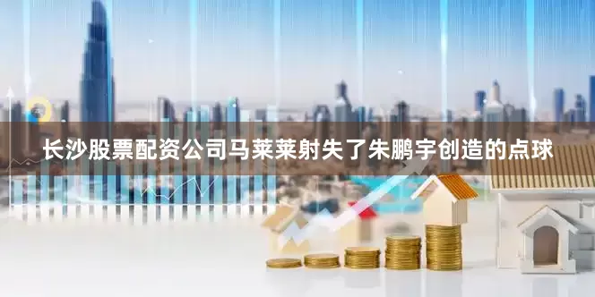 长沙股票配资公司马莱莱射失了朱鹏宇创造的点球