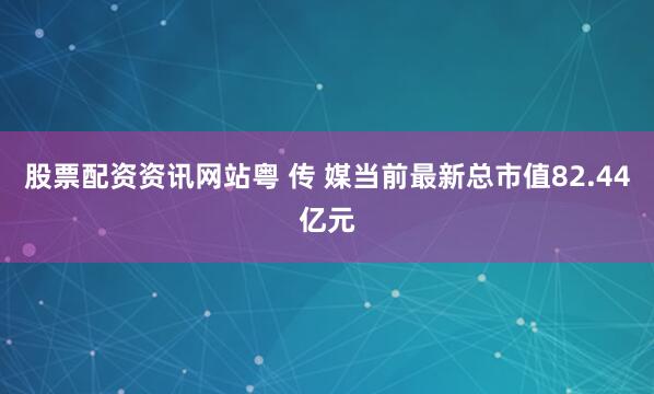 股票配资资讯网站粤 传 媒当前最新总市值82.44亿元