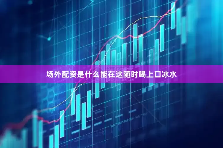 场外配资是什么能在这随时喝上口冰水