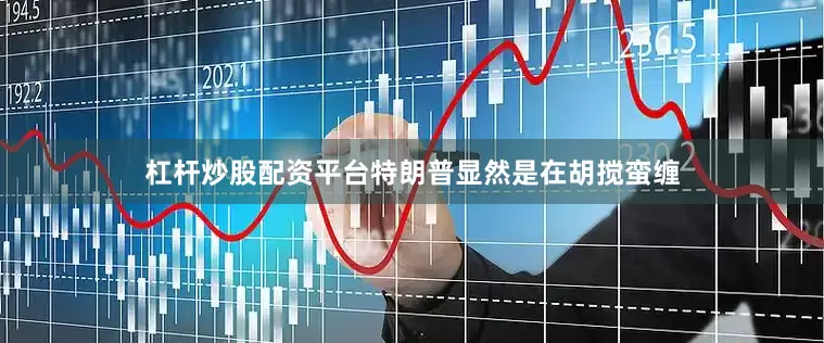 杠杆炒股配资平台特朗普显然是在胡搅蛮缠