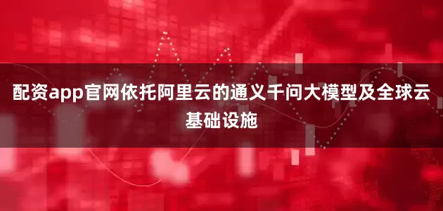 配资app官网依托阿里云的通义千问大模型及全球云基础设施