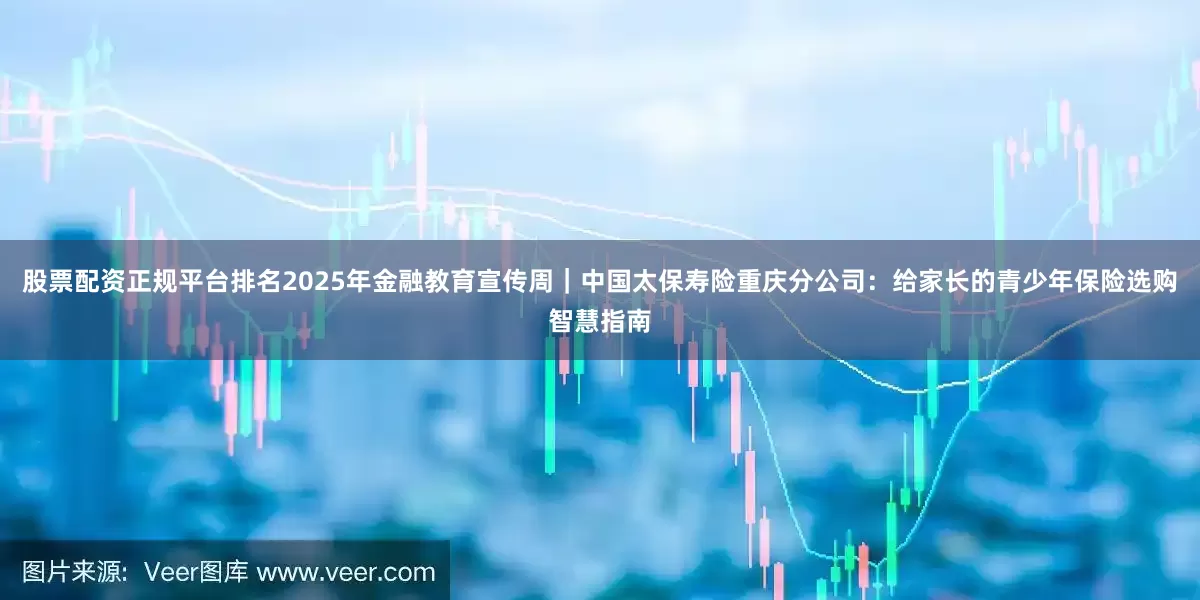 股票配资正规平台排名2025年金融教育宣传周｜中国太保寿险重庆分公司：给家长的青少年保险选购智慧指南