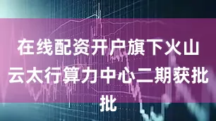 在线配资开户旗下火山云太行算力中心二期获批